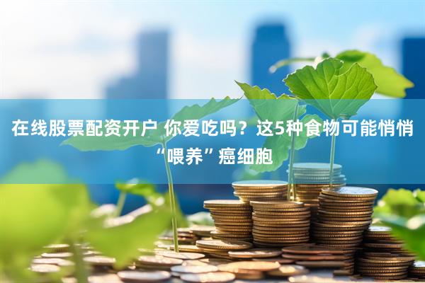 在线股票配资开户 你爱吃吗？这5种食物可能悄悄“喂养”癌细胞