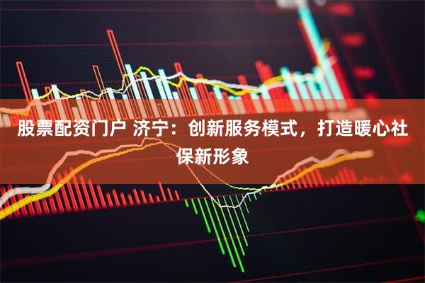 股票配资门户 济宁：创新服务模式，打造暖心社保新形象