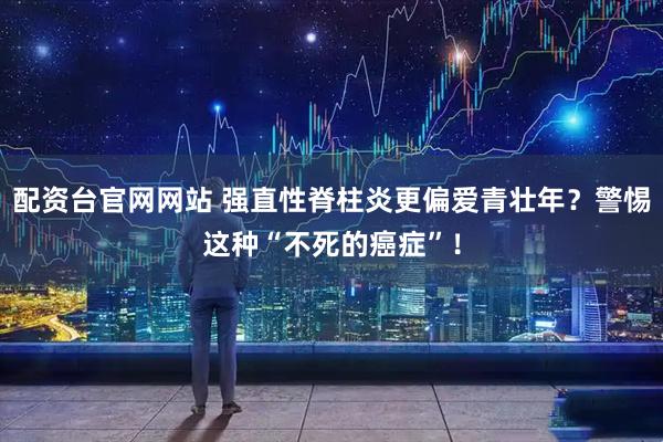 配资台官网网站 强直性脊柱炎更偏爱青壮年？警惕这种“不死的癌症”！