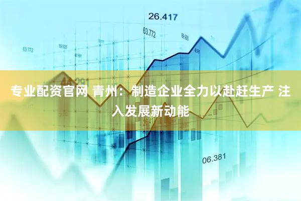 专业配资官网 青州：制造企业全力以赴赶生产 注入发展新动能