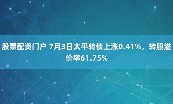 股票配资门户 7月3日太平转债上涨0.41%，转股溢价率61.75%
