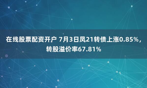 在线股票配资开户 7月3日凤21转债上涨0.85%，转股溢价率67.81%