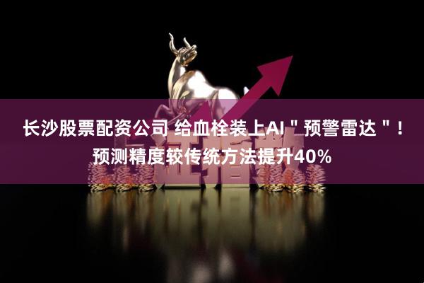 长沙股票配资公司 给血栓装上AI＂预警雷达＂！预测精度较传统方法提升40%