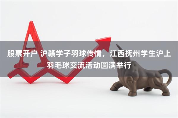 股票开户 沪赣学子羽球传情，江西抚州学生沪上羽毛球交流活动圆满举行