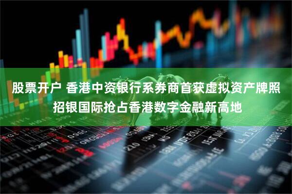 股票开户 香港中资银行系券商首获虚拟资产牌照 招银国际抢占香港数字金融新高地