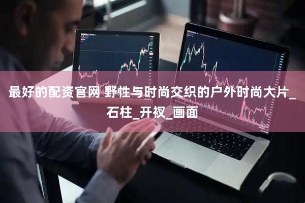 最好的配资官网 野性与时尚交织的户外时尚大片_石柱_开衩_画面