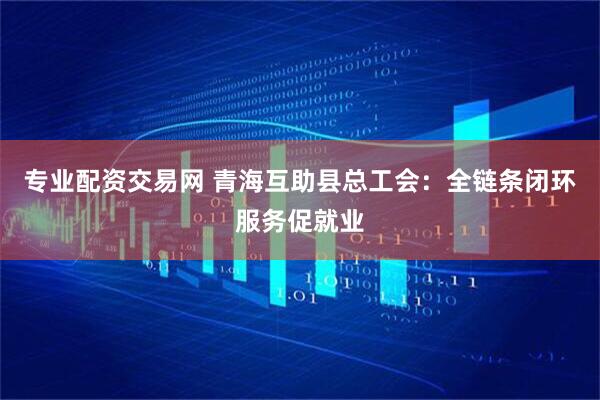 专业配资交易网 青海互助县总工会：全链条闭环服务促就业