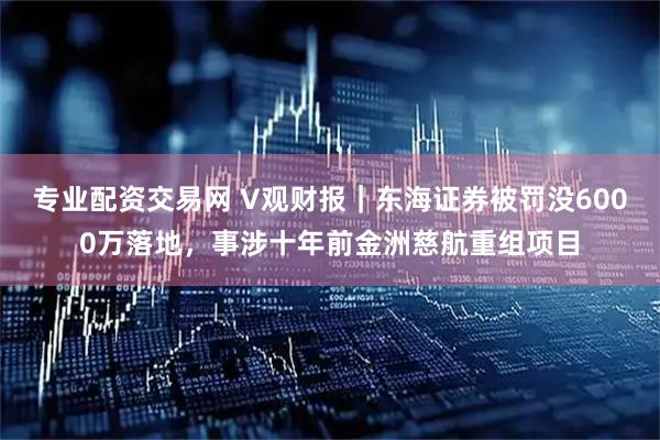 专业配资交易网 V观财报｜东海证券被罚没6000万落地，事涉十年前金洲慈航重组项目