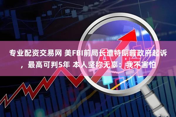 专业配资交易网 美FBI前局长遭特朗普政府起诉，最高可判5年 本人坚称无辜：我不害怕