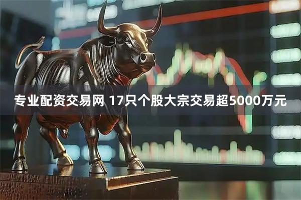 专业配资交易网 17只个股大宗交易超5000万元