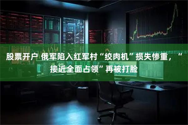 股票开户 俄军陷入红军村“绞肉机”损失惨重，“接近全面占领”再被打脸