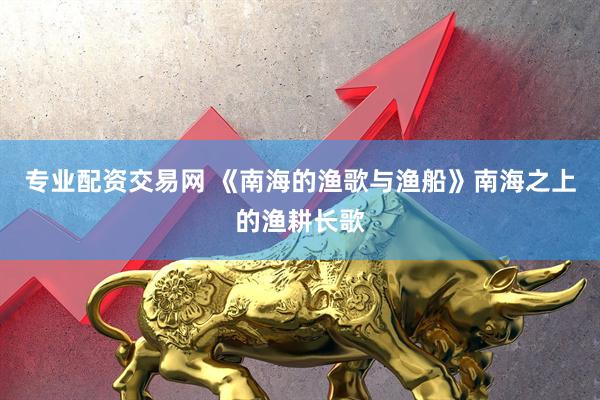 专业配资交易网 《南海的渔歌与渔船》南海之上的渔耕长歌