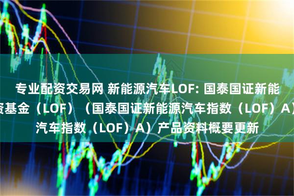专业配资交易网 新能源汽车LOF: 国泰国证新能源汽车指数证券投资基金（LOF）（国泰国证新能源汽车指数（LOF）A）产品资料概要更新