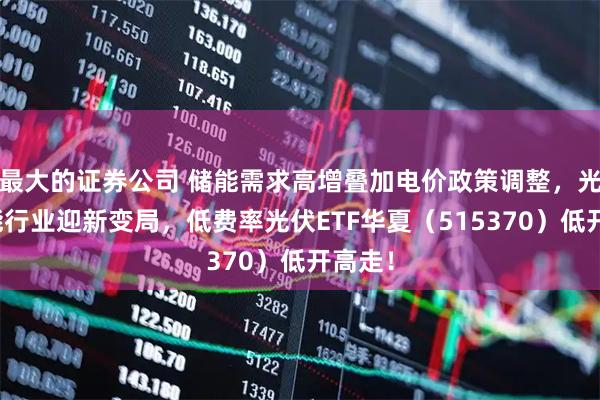 最大的证券公司 储能需求高增叠加电价政策调整，光伏储能行业迎新变局，低费率光伏ETF华夏（515370）低开高走！