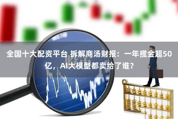 全国十大配资平台 拆解商汤财报：一年揽金超50亿，AI大模型都卖给了谁？