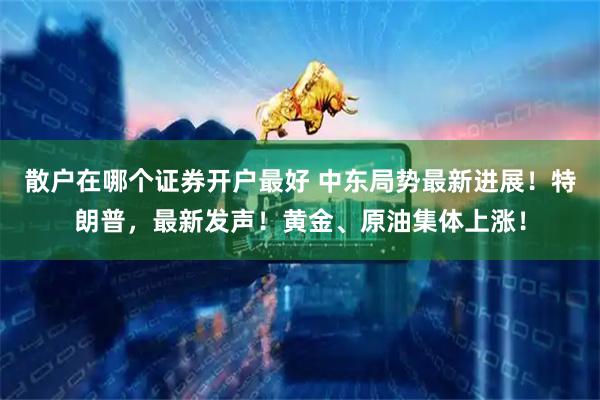 散户在哪个证券开户最好 中东局势最新进展！特朗普，最新发声！黄金、原油集体上涨！