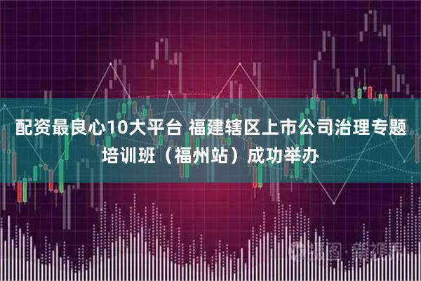 配资最良心10大平台 福建辖区上市公司治理专题培训班（福州站）成功举办