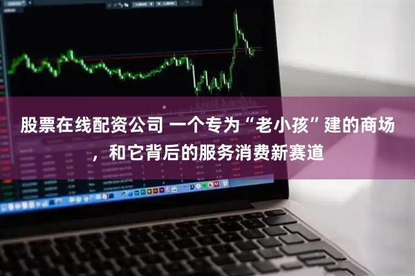 股票在线配资公司 一个专为“老小孩”建的商场,和它背后的服务消费新赛道