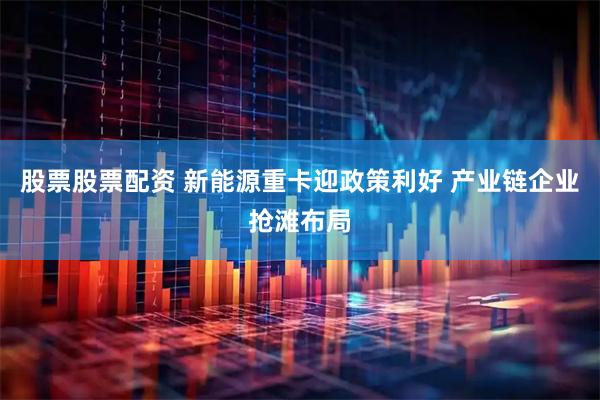 股票股票配资 新能源重卡迎政策利好 产业链企业抢滩布局