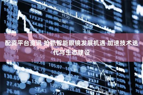 配资平台资讯 抢抓智能眼镜发展机遇 加速技术迭代与生态建设