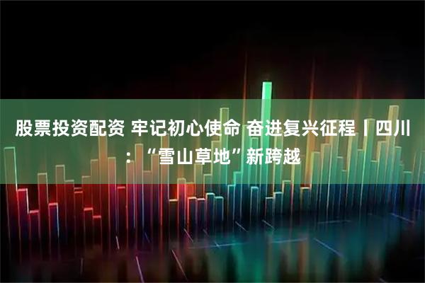 股票投资配资 牢记初心使命 奋进复兴征程丨四川：“雪山草地”新跨越