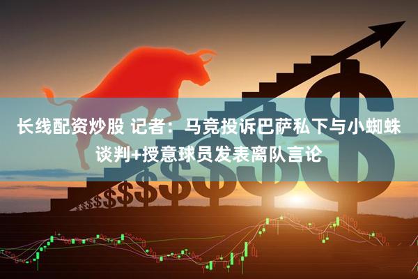 长线配资炒股 记者：马竞投诉巴萨私下与小蜘蛛谈判+授意球员发表离队言论